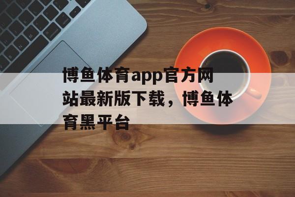 博鱼体育app官方网站最新版下载，博鱼体育黑平台