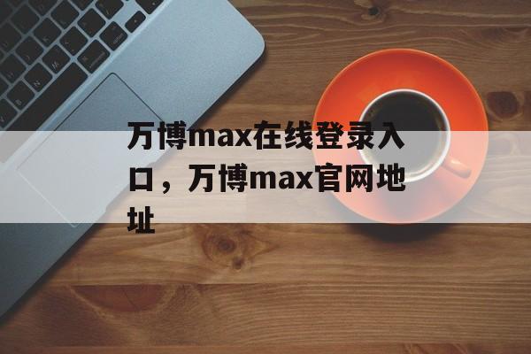 万博max在线登录入口，万博max官网地址